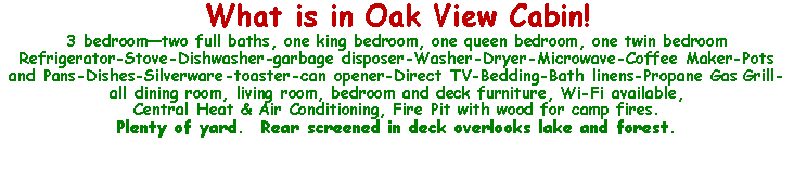 Text Box: What is in Oak View Cabin!3 bedroomtwo full baths, one king bedroom, one queen bedroom, one twin bedroomRefrigerator-Stove-Dishwasher-garbage disposer-Washer-Dryer-Microwave-Coffee Maker-Pots and Pans-Dishes-Silverware-toaster-can opener-Direct TV-Bedding-Bath linens-Propane Gas Grill-all dining room, living room, bedroom and deck furniture, Wi-Fi available,Central Heat & Air Conditioning, Fire Pit with wood for camp fires.Plenty of yard.  Rear screened in deck overlooks lake and forest.