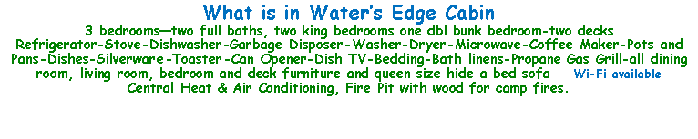 Text Box: What is in Waters Edge Cabin3 bedroomstwo full baths, two king bedrooms one dbl bunk bedroom-two decksRefrigerator-Stove-Dishwasher-Garbage Disposer-Washer-Dryer-Microwave-Coffee Maker-Pots and Pans-Dishes-Silverware-Toaster-Can Opener-Dish TV-Bedding-Bath linens-Propane Gas Grill-all dining room, living room, bedroom and deck furniture and queen size hide a bed sofa    Wi-Fi availableCentral Heat & Air Conditioning, Fire Pit with wood for camp fires.