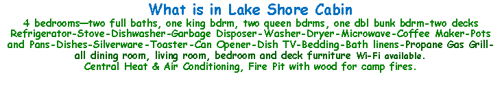 Text Box: What is in Lake Shore Cabin4 bedroomstwo full baths, one king bdrm, two queen bdrms, one dbl bunk bdrm-two decksRefrigerator-Stove-Dishwasher-Garbage Disposer-Washer-Dryer-Microwave-Coffee Maker-Pots and Pans-Dishes-Silverware-Toaster-Can Opener-Dish TV-Bedding-Bath linens-Propane Gas Grill-all dining room, living room, bedroom and deck furniture Wi-Fi available.Central Heat & Air Conditioning, Fire Pit with wood for camp fires.